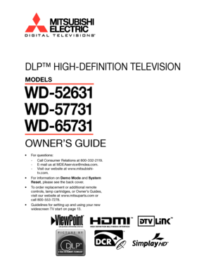 Page 1
��

DLP™ HIGH-DEFINITION TELEVISION
MODELS
WD-52631
WD-57731
WD-65731
OWNER’S GUIDE
•  For questions:-  Call Consumer Relations at 800-332-2119.
-  E-mail us at MDEAservice@mdea.com.
-  Visit our website at www.mitsubishi-tv.com.
•  For information on Demo Mode and System  Reset , please see the back cover.
•  To order replacement or additional remote  controls, lamp cartridges, or Owner’s Guides, 
visit our website at www.mitsuparts.com or 
call 800-553-7278.
•  Guidelines for setting up and using your...