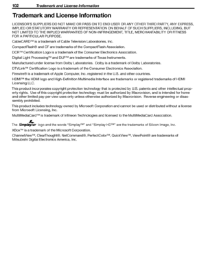 Page 102
102 Trademark and License Information
102 Trademark and License Information

LICENSOR’S SUPPLIERS DO NOT MAKE OR PASS ON TO END USER OR ANY OTHER THIRD PARTY, ANY EXPRESS, 
IMPLIED OR STATUTORY WARRANTY OR REPRESENTATION ON BEHALF OF SUCH SUPPLIERS, INCLUDING, BUT  NOT LIMITED TO THE IMPLIED WARRANTIES OF NON-INFRINGEMENT, TITLE, MERCHANTABILITY OR FITNESS 
FOR A PARTICULAR PURPOSE.
CableCARD™ is a trademark of Cable Television Laboratories, Inc.
CompactFlash® and CF are trademarks of the CompactFlash...