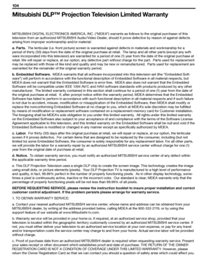 Page 104
104 
104 

Mitsubishi DLP™ Projection Television Limited Warranty
MITSUBISHI DIGITAL ELECTRONICS AMERICA, INC. (“MDEA”) warrants as follows to the original purchaser of this 
television from an authorized MITSUBISHI Audio/ Video Dealer, should it prove defective by reason of against defects 
arising from improper workmanship and/or material:
a. Parts.  The lenticular (i.e. front picture) screen is warranted against defects in materials and workmanship for a 
period of thirty (30) days from the date of...