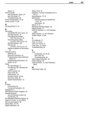 Page 107
 Index 107

Setup  74
Picture Quality and Connection Types  
24
and Film Mode  
57
Troubleshooting  
98
Power Consumption  
47, 92
Power On/Off  
14, 98
Q
QV (QuickView™)  34
R
Recording and MONITOR OUT Jacks  
19
and Split Screen  
19
Cancelling Recordings
IEEE 1394 devices  83
Recording Setup Menu
and IEEE 1394 Devices  82
RECORD Button  100
Record List
and IEEE 1394 Devices  82
Signals Available for Recording  
23
Remote Control Batteries  
35
Keys and Functions  
34
Programming Codes (reference...