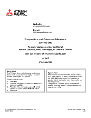 Page 108
© 2006 Mitsubishi Digital Electronics America, Inc. Written and Printed in U.S.A.
853B542B10   V33
Website:
www.mitsubishi-tv.com
E-mail:
MDEAservice@mdea.com
For questions, call Consumer Relations at
800-332-2119
To order replacement or additional
remote controls, lamp cartridges, or Owner’s Guides
Visit our website at www.mitsuparts.com or call
800-553-7278
Demo Mode
This TV has a demo mode for use in retail stores.  
Demo mode causes the TV to display a series of 
screens outlining the TV’s...