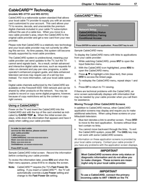 Page 17
 Chapter 1. Television Overview 17

CableCARD™ Technology
(models WD-57731 and WD-65731)
CableCARD is a nationwide system standard that allows 
your local cable TV provider to supply you with an access 
card customized to your account.  This card allows your 
TV to receive, decode, and unscramble the premium 
digital channels included in your cable TV subscription 
without the use of a cable box.  When you move to a 
new cable provider’s area, return the CableCARD to the 
original cable provider and get...