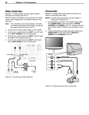 Page 32
32 Chapter 2. TV Connections
Older Cable Box
Required:  3 coaxial cables, one two-way RF splitter.  
These are not included with the TV.
When this setup is complete, you can use the TV remote control, when programmed, to change channels on the 
cable box.
Note:  This connection is not recommended.  The other  connections described in this chapter provide bet
-
ter quality audio and video to the TV.
1.  Connect the incoming cable to 
IN on the RF splitter. 
2.  Connect one coaxial cable from 
OUT on the...