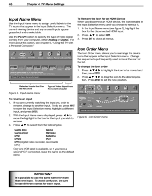 Page 48
48 Chapter 4. TV Menu Settings

Input Name Menu
Use the Input Name menu to assign useful labels to the 
TV inputs that appear in the Input Selection menu.  The 
current viewing device and any unused inputs appear 
grayed out and unselectable.
Use the PC DVI option to specify the type of video signal 
coming from your computer, either Analog or Digital.  For 
more about this option, see chapter 6, “Using the TV with 
a Personal Computer.”
Detected Inputs that Can 
Be Renamed Type of Video Signal from...