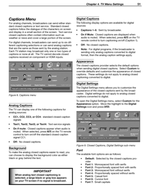 Page 51
 Chapter 4. TV Menu Settings 51

Captions Menu
For analog channels, broadcasters can send either stan-
dard closed captions or text service.  Standard closed 
captions follow the dialogue of the characters on screen  and display in a small section of the screen.  Text-service 
closed captions often contain information such as  weather or news and cover a large portion of the screen.
For digital channels, broadcasters can send up to six dif
-
ferent captioning selections or can send analog captions  that...
