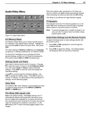 Page 57
 Chapter 4. TV Menu Settings 57

Audio/Video Menu
Figure 13. Audio/Video Menu
A/V Memory Reset
A / V Memory Reset allows you to reset a specific input’s  
A / V settings to the original factory settings.  Highlight the 
box and press 
  to select the input name.  Next press  
ENTER.
The audio settings of Balance
, Listen to , and Language 
are general TV settings unaffected by A / V Memory Reset.
To reset all A / V settings at once, including the three  general settings, perform an A / V Reset by...