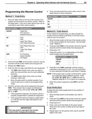 Page 63
 Chapter 5.  Operating Other Devices with the Remote Control 63

IMPORTANT
You may need to reprogram the remote 
control after changing the batteries.
Programming the Remote Control
Method 1:  Code Entry
1.  Move the slide switch at the top of the remote to the 
position for the product you want to control.  Refer to 
the table below.  Only one of each device type can be 
controlled in each slide-switch position.
Switch Position Affected Device
CABLE/SATCable Box
DTV Receiver
Satellite Receiver
VCRVCR...