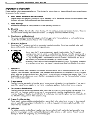 Page 8
8 Important Information About Your TV
8 Important Information About Your TV

Important Safeguards
Please read the following safeguards for your TV and retain for future reference.  Always follow all warnings and instruc-
tions marked on the television.
1.  Read, Retain and Follow All Instructions
Read all safety and operating instructions before operating the TV.  Retain the safety and operating instructions 
for future reference.  Follow all operating and use instructions.
2.  Heed Warnings
Adhere to...