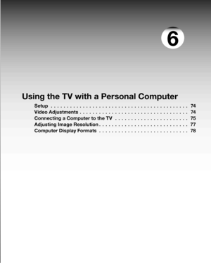 Page 73
Using the TV with a Personal Computer
Setup  . . . . . . . . . . . . . . . . . . . . . . . . . . . . . . . . . . . . . . . . . . .74
Video Adjustments
  . . . . . . . . . . . . . . . . . . . . . . . . . . . . . . . . . .74
Connecting a Computer to the TV
  . . . . . . . . . . . . . . . . . . . . . . .75
Adjusting Image Resolution
 . . . . . . . . . . . . . . . . . . . . . . . . . . . .77
Computer Display Formats
  . . . . . . . . . . . . . . . . . . . . . . . . . . . .78
6
 