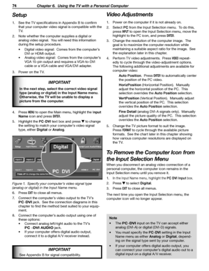 Page 74
74 Chapter 6.  Using the TV with a Personal Computer

Setup
1.  See the TV specifications in Appendix B to confirm that your computer video signal is compatible with the 
TV.
2. Note whether the computer supplies a digital or 
analog video signal.  You will need this information 
during the setup procedure.
•  Digital video signal:  Comes from the computer’s 
DVI or HDMI output.
•  Analog video signal:  Comes from the computer’s  VGA 15-pin output and requires a VGA-to-DVI 
cable or a VGA cable and VGA...