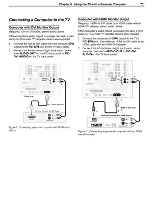 Page 75
 Chapter 6.  Using the TV with a Personal Computer 75

Computer with HDMI Monitor Output
Required:  HDMI-to-DVI cable or an HDMI cable with an 
HDMI/DVI adapter, stereo audio cables
If the computer’s audio output is a single mini jack, a m ini 
audio-to-RCA-male “Y” adapter cable is also required.
1.  Connect the computer’s 
HDMI output to the TV’s 
PC-DVI jack.  Use either an HDMI-to-DVI cable or an 
HDMI cable with an HDMI/DVI adapter.
2.  Connect the left (white) and right (red) audio cables  from...