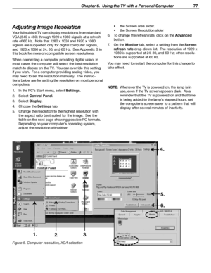 Page 77
 Chapter 6.  Using the TV with a Personal Computer 77

Adjusting Image Resolution
Your Mitsubishi TV can display resolutions from standard 
VGA (640 x 480) through 1920 x 1080 signals at a refresh 
rate of 60 Hz.  Note that 1280 x 1024 and 1920 x 1080 
signals are supported only for digital computer signals, 
and 1920 x 1080 at 24, 30, and 60 Hz.  See Appendix B in 
this book for more on compatible screen resolutions.
When connecting a computer providing digital video, in 
most cases the computer will...