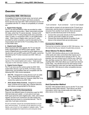 Page 80
80 Chapter 7.  Using IEEE 1394 Devices

Overview
Compatible IEEE 1394 Devices
Compatible A / V devices include some, but not all, cable boxes, D-VHS VCRs, A / V discs, and future products.  
Some devices may have IEEE 1394 connectors but are not  compatible with the TV.  Areas of compatibility to consider  are:
1.  Digital Video Signals
The TV can decode MPEG2 video as provided by cable  boxes and some camcorders.  Many camcorders provide 
DV video, which the TV cannot decode.  Connect a DV 
camcorder...