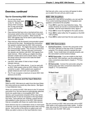 Page 81
 Chapter 7.  Using IEEE 1394 Devices 81

IEEE 1394 Devices and the Input Selection 
Menu
Select an IEEE 1394 device to watch from the Input Selec-
tion menu just as you would any other device.  See figure 
3, Input Selection menu.
When you connect an IEEE 1394 device to the TV network 
and power it on, the new device is automatically detected.  
Some non-audio/video or incompatible IEEE 1394 
devices, such as personal computers (PCs), may not be 
detected by the TV and do not appear in the Input Selec...