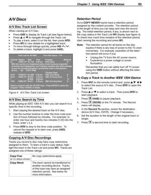 Page 85
 Chapter 7.  Using IEEE 1394 Devices 85

Copying A/V Disc Recordings
Tracks you record to disc may have copy restrictions 
assigned to them.  To learn a track’s copy status, h igh
-
light the track in the Track List and press 
INFO.  Tracks are 
assigned one of these ratings:
Copy Free 
(or no status shown
)
No copy restrictions apply.
Copy Never The track cannot be transferred to 
another recording device.  Tracks 
of this type may have an assigned 
retention period.  See below for 
more information....