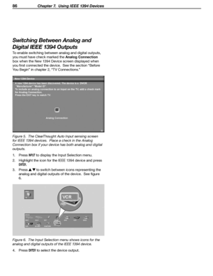 Page 86
86 Chapter 7.  Using IEEE 1394 Devices
Switching Between Analog and 
Digital IEEE 1394 Outputs
To enable switching between analog and digital outputs, 
you must have check marked the Analog Connection
 
box when the New 1394 Device screen displayed when 
you first connected the device.  See the section “Before 
You Begin” in chapter 2, “TV Connections.”
Figure 5.  The ClearThought Auto Input sensing screen 
for IEEE 1394 devices.  Place a check in the Analog 
Connection box if your device has both...