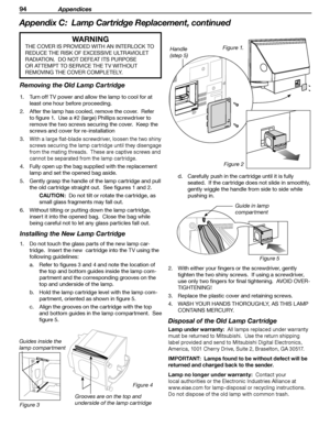 Page 94
94 Appendices

Appendix C:  Lamp Cartridge Replacement, continued 
Figure 1.
WARNING
THE COVER IS PROVIDED WITH AN INTERLOCK TO 
REDUCE THE RISK OF EXCESSIVE ULTRAVIOLET 
RADIATION.  DO NOT DEFEAT ITS PURPOSE 
OR ATTEMPT TO SERVICE THE TV WITHOUT 
REMOVING THE COVER COMPLETELY.
Removing the Old Lamp Cartridge
1.  Turn off TV power and allow the lamp to cool for at least one hour before proceeding.
2.  After the lamp has cooled, remove the cover.  Refer  to figure 1.  Use a #2 (large) Phillips...