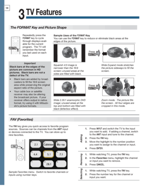 Page 1414
For assistance call 1(800) 332-2119
TV Features
3
FAV (Favorites)
The FORMAT Key and Picture Shape
Important
Black bars at the edges of the 
picture are common in HD 
pictures.  Black bars are not a 
defect of the TV.
Black bars are added by broad-•	
casters to fill the 16:9 screen 
area while preserving the original 
aspect ratio of the picture.
Your cable box or satellite •	
receiver may also be altering 
the broadcast picture.  If your 
receiver offers output in native 
format, try using it with...