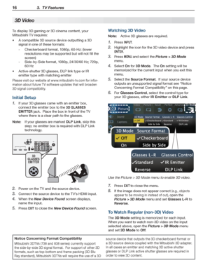 Page 1616 3.  TV Features
For assistance call 1(800) 332-2119
To display 3D gaming or 3D cinema content, your 
Mitsubishi TV requires:
A compatible 3D source device outputting a 3D •	
signal in one of these formats:
Checkerboard format, 1080p, 60-Hz; (lower  -
resolutions may be supported but will not fill the 
screen)
Side-by-Side format, 1080p, 24/30/60 Hz; 720p,  -
60 Hz
Active-shutter 3D glasses, DLP link type or IR •	
emitter type with matching emitter
Please visit our website at www.mitsubishi-tv.com for...