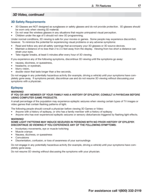 Page 17 3.  TV Features 17
For assistance call 1(800) 332-2119
3D Video, continued
3D Safety Requirements
3D Glasses are NOT designed as sunglasses or safety glasses and do not provide protection.  3D glasses should •	
be worn only when viewing 3D material.  
Do not wear the wireless glasses in any situations that require unimpaired visual perception.•	
Children under the age of 5 should not view 3D programming.•	
Under normal conditions, 3D viewing is safe for your movies or games.  Some people may experience...