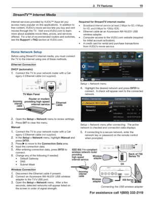 Page 19 3.  TV Features 19
For assistance call 1(800) 332-2119
StreamTV™ Internet Media
Internet services provided by VUDU™ Apps let you 
access many popular on-line applications.  In addition to 
free content, VUDU’s movie service lets you buy and rent 
movies through the TV.  Visit www.VUDU.com to learn 
more about available movie titles, prices, and services 
offered.  For a list of recommended routers and switches, 
see the Support > FAQ section at VUDU.com.
Required for StreamTV internet media:
Broadband...