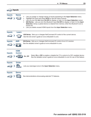 Page 25 4.  TV Menus 25
For assistance call 1(800) 332-2119
Inputs
InputsName
Lets you assign or •	change names of inputs appearing in the Input Selection menu.
Highlight the input and press •	ENTER to see the name choices.
Lets you turn the •	Ant input On/Off (to display or hide it in the Input Selection menu).
838 Series.•	  Lets you turn the Bluetooth input On/Off (to display or hide it in the Input 
Selection menu); a paired device is cleared from memory when the Bluetooth icon is 
turned off.
Lets you...