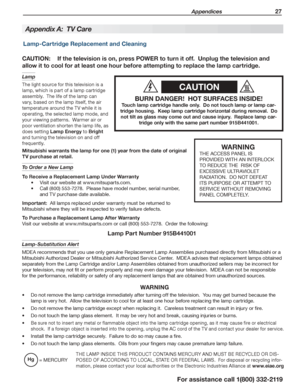 Page 27 Appendices 27
For assistance call 1(800) 332-2119
CAUTION
BURN DANGER!  HOT SURFACES INSIDE!
Touch lamp cartridge handle only.  Do not touch lamp or lamp car-
tridge housing.  Keep lamp cartridge horizontal during removal.  Do 
not tilt as glass may come out and cause injury.  Replace lamp car-
tridge only with the same part number 915B441001.
CAUTION: If the television is on, press POWER to turn it off.  Unplug the television and 
allow it to cool for at least one hour before attempting to replace the...