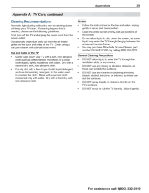 Page 29 Appendices 29
For assistance call 1(800) 332-2119
Cleaning Recommendations
Normally, light dusting with a dry, non-scratching duster 
will keep your TV clean.  If cleaning beyond this is 
needed, please use the following guidelines:
First, turn off the TV and unplug the power cord from the 
power outlet.
Occasionally clean dust build-up from the air-intake 
grilles on the back and sides of the TV.  Clean using a 
vacuum cleaner with a brush attachment.
Top and Sides of the TV 
Gently wipe down your TV...