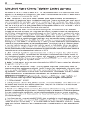 Page 3838 Warranty
For assistance call 1(800) 332-2119
Mitsubishi Home-Cinema Television Limited Warranty
MITSUBISHI DIGITAL ELECTRONICS AMERICA, INC. (“MDEA”) warrants as follows to the original purchaser of this 
television from an authorized MITSUBISHI Audio/Video Dealer, should it prove defective by reason of against defects 
arising from improper workmanship and/or material:
a. Parts.  The lenticular (i.e. front picture) screen is warranted against defects in materials and workmanship for a 
period of...