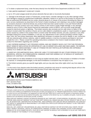 Page 39 Warranty 39
For assistance call 1(800) 332-2119
d. To obtain a replacement lamp, order the lamp directly from the MDEA Parts Department at (800) 553-7278.
2. THIS LIMITED WARRANTY DOES NOT COVER:
a. Up to .01% pixel outages (small dot picture elements that are dark or incorrectly illuminated).
b.  Damage to the lenticular screen or Fresnel lens, screen frame, cosmetic damage or to any other damage where 
such damage is caused by unauthorized modification, alteration, repairs to or service of the product...