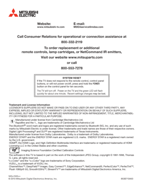 Page 40Website:
www.mitsubishi-tv.com
E-mail:
MDEAservice@mdea.com
Call Consumer Relations for operational or connection assistance at
800-332-2119
To order replacement or additional
remote controls, lamp cartridges, or NetCommand IR emitters,
Visit our website www.mitsuparts.com
or call
800-553-7278
SYSTEM RESET
If the TV does not respond to the remote control, control-panel 
buttons, or will not power on/off, press and hold the POWER 
button on the control panel for ten seconds.
The TV will turn off.  Power...