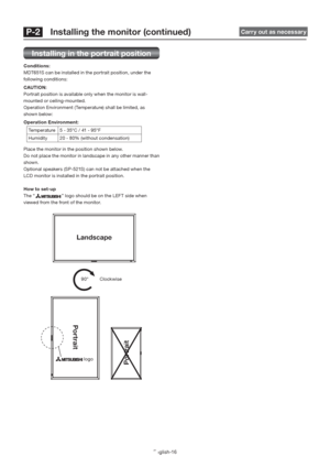 Page 20English-16
 P-2   Installing the monitor (continued)  Carry out as necessary 
Installing in the portrait position
Conditions:
MDT651S can be installed in the portrait position, under the 
following conditions:
CAUTION:
Portrait position is available only when the monitor is wall-
mounted or ceiling-mounted.
Operation Environment (Temperature) shall be limited, as 
shown below:
Operation Environment:
Temperature  5 - 35°C / 41 - 95°F
Humidity 20 - 80% (without condensation)
Place the monitor in the...