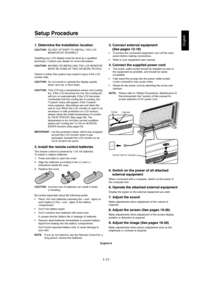 Page 111-11 
English-9
English1. Determine the installation location
CAUTION:DO NOT ATTEMPT TO INSTALL THE LCD
MONITOR BY YOURSELF.
Installing your LCD display must be done by a qualified
technician. Contact your dealer for more information.
CAUTION:MOVING OR INSTALLING THE LCD MONITOR
MUST BE DONE BY TWO OR MORE PEOPLE.
Failure to follow this caution may result in injury if the LCD
monitor falls.
CAUTION:Do not mount or operate the display upside
down, face up, or face down.
CAUTION:This LCD has a temperature...