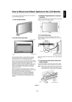 Page 131-13 
English-11
English
4. To avoid falling down
Fasten the LCD monitor to wall using a cord or chain,
which is sufficient to support the weight of the LCD monitor
(approx. 16.4kg).
Before moving the LCD monitor, the cord or chain should be
removed.
5. To prevent the main power switch from
being changed
To prevent the ability to use the main power switch, please
attach the main switch, which is enclosed as an accessory.
NOTE:With the main power switch cover in place, the main
power switch cannot be...