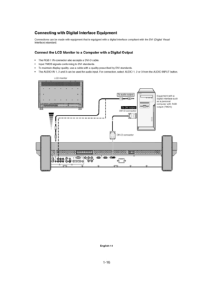 Page 161-16 
English-14
LCD monitor
Equipment with a
digital interface such
as a personal
computer with RGB
output (TMDS)
DVI-D connector
DVI-D connector
To DVI output
To audio output
Connections can be made with equipment that is equipped with a digital interface compliant with the DVI (Digital Visual
Interface) standard.
Connect the LCD Monitor to a Computer with a Digital Output
• The RGB 1 IN connector also accepts a DVI-D cable.
• Input TMDS signals conforming to DVI standards.
• To maintain display...