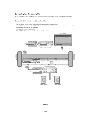 Page 181-18 
English-16
You can connect your stereo amplifier to your LCD monitor. Refer to your amplifier owner’s manual for more information.
Connect the LCD Monitor to a Stereo Amplifier
• Turn on the LCD monitor and the amplifier only after all connections have been made.
• Use an RCA cable to connect the AUDIO OUT connector (RCA) on the LCD monitor and the audio input on the amplifier.
• Do not reverse the audio left and right jacks.
• The AUDIO IN is used for audio input.
• The AUDIO OUT jack outputs...