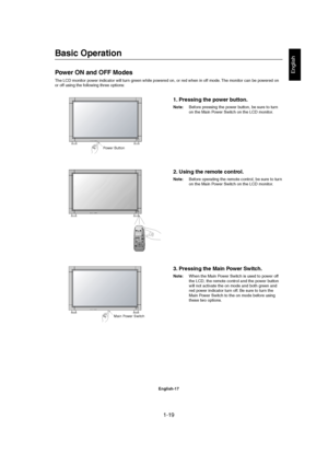 Page 191-19 
English-17
English
Basic Operation
Power ON and OFF Modes
The LCD monitor power indicator will turn green while powered on, or red when in off mode. The monitor can be powered on
or off using the following three options:
1. Pressing the power button.
Note:Before pressing the power button, be sure to turn
on the Main Power Switch on the LCD monitor.
Main Power Switch Power Button
2. Using the remote control.
Note:Before operating the remote control, be sure to turn
on the Main Power Switch on the...