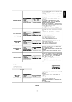 Page 251-25 
English-23
English
Select “SCREEN SAVER” functions to reduce the risk of
the “image persistence”.
GAMMA: The display gamma is changed and fixed when
selected “ON”.
COOLING FAN: The built in cooling fan is always on
when set “ON”.
BRIGHTNESS: The brightness is decreased when
selected “ON”.
MOTION: Image is slightly expanded and moves
4 directions (UP, DOWN, RIGHT, LEFT) periodically
(Need setting the time for movement).
Movement area is approximately +/- 10mm from original
position; Please locate...