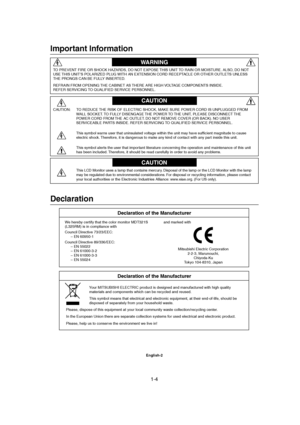 Page 41-4 
English-2
Declaration
Declaration of the Manufacturer
We hereby certify that the color monitor MDT321S
(L325RM) is in compliance with
Council Directive 73/23/EEC:
– EN 60950-1
Council Directive 89/336/EEC:
– EN 55022
– EN 61000-3-2
– EN 61000-3-3
– EN 55024and marked with
Mitsubishi Electric Corporation
2-2-3, Marunouchi,
Chiyoda-Ku
Tokyo 104-8310, Japan
Important Information
TO PREVENT FIRE OR SHOCK HAZARDS, DO NOT EXPOSE THIS UNIT TO RAIN OR MOISTURE. ALSO, DO NOT
USE THIS UNIT’S POLARIZED PLUG...