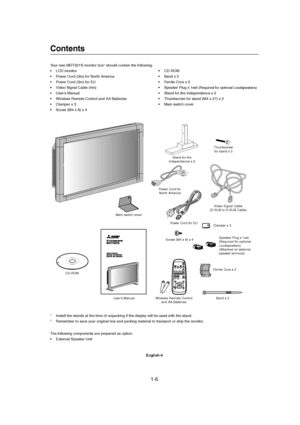 Page 61-6 
English-4
Contents
Power Cord for EU
User’s ManualVideo Signal Cable
(D-SUB to D-SUB Cable)
Wireless Remote Control
and AA BatteriesClamper x 3
Your new MDT321S monitor box* should contain the following:
• LCD monitor
• Power Cord (3m) for North America
• Power Cord (3m) for EU
• Video Signal Cable (4m)
• User’s Manual
• Wireless Remote Control and AA Batteries
• Clamper x 3
• Screw (M4 x 8) x 4• CD-ROM
• Band x 2
• Ferrite Core x 2
• Speaker Plug x 1set 
(Required for optional Loudspeakers)
• Stand...