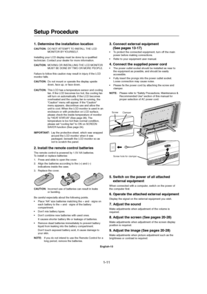 Page 111-11 
English-10
Setup Procedure
Screw
Clamper
Screw hole for clamper
1. Determine the installation location
CAUTION:DO NOT ATTEMPT TO INSTALL THE LCD
MONITOR BY YOURSELF.
Installing your LCD display must be done by a qualified
technician. Contact your dealer for more information.
CAUTION:MOVING OR INSTALLING THE LCD MONITOR
MUST BE DONE BY TWO OR MORE PEOPLE.
Failure to follow this caution may result in injury if the LCD
monitor falls.
CAUTION:Do not mount or operate the display upside
down, face up, or...