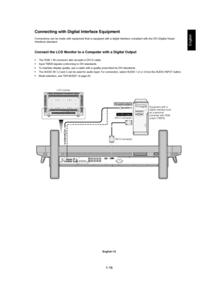 Page 161-16 
English-15
English
LCD monitor
Equipment with a
digital interface such
as a personal
computer with RGB
output (TMDS) DVI-D connector
DVI-D connector
To DVI output
Connections can be made with equipment that is equipped with a digital interface compliant with the DVI (Digital Visual
Interface) standard.
Connect the LCD Monitor to a Computer with a Digital Output
• The RGB 1 IN connector also accepts a DVI-D cable.
• Input TMDS signals conforming to DVI standards.
• To maintain display quality, use a...