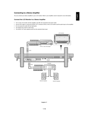 Page 181-18 
English-17
English
You can connect your stereo amplifier to your LCD monitor. Refer to your amplifier owner’s manual for more information.
Connect the LCD Monitor to a Stereo Amplifier
• Turn on the LCD monitor and the amplifier only after all connections have been made.
• Use an RCA cable to connect the AUDIO OUT connector (RCA) on the LCD monitor and the audio input on the amplifier.
• Do not reverse the audio left and right jacks.
• The AUDIO IN is used for audio input.
• The AUDIO OUT jack...