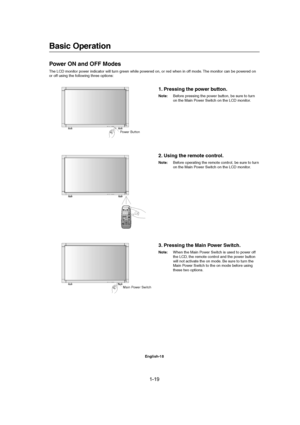 Page 191-19 
English-18
Basic Operation
Power ON and OFF Modes
The LCD monitor power indicator will turn green while powered on, or red when in off mode. The monitor can be powered on
or off using the following three options:
1. Pressing the power button.
Note:Before pressing the power button, be sure to turn
on the Main Power Switch on the LCD monitor.
Main Power Switch Power Button
2. Using the remote control.
Note:Before operating the remote control, be sure to turn
on the Main Power Switch on the LCD...