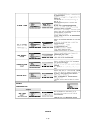 Page 251-25 
English-24
Select “SCREEN SAVER” functions to reduce the risk of
the “image persistence”.
GAMMA: The display gamma is changed and fixed when
selected “ON”.
COOLING FAN: The built in cooling fan is always on
when set “ON”.
BRIGHTNESS: The brightness is decreased when
selected “ON”.
MOTION: Image is slightly expanded and moves
4 directions (UP, DOWN, RIGHT, LEFT) periodically
(Need setting the time for movement).
Movement area is approximately +/- 10mm from original
position; Please locate the...