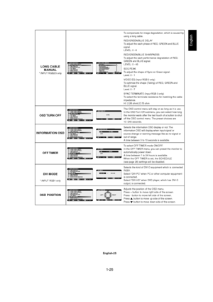 Page 261-26 
English-25
English
To compensate for image degradation, which is caused by
using a long cable.
RED/GREEN/BLUE DELAY
To adjust the each phase of RED, GREEN and BLUE
signal.
LEVEL: 0 - 6
RED/GREEN/BLUE SHARPNESS
To adjust the each performance degradation of RED,
GREEN and BLUE signal.
LEVEL: 0 - 45
SOG PEAK
To adjust the shape of Sync on Green signal.
Level: 0 - 1
VIDEO EQ (Input RGB 3 only)
To optimize the shape (Tailing) of RED, GREEN and
BLUE signal.
Level: 0 - 7
SYNC TERMINATE (Input RGB 3 only)...