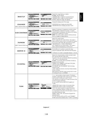 Page 281-28 
English-27
English
Selects the image flipping or rotation.
NORMAL: Normal display.
H MIRROR: Mirror image for horizontal direction.
V MIRROR: Mirror image for vertical direction.
ROTATE: Rotate the image 180 degrees.
Change the display area of the image.
OVERSCAN: Set to display area about 95%
UNDERSCAN: Set to display area about 100%
Selects IP (Interlace to Progressive) converter function.
PROGRESSIVE: Enable the IP function, to convert
interlace signal to progressive. Normally use this setting....