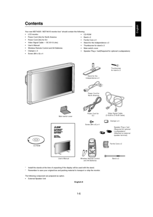 Page 61-6 
English-5
English
Contents
Power Cord for
EU
User’s ManualVideo Signal Cable
(D-SUB to D-SUB Cable)
Wireless Remote Control
and AA BatteriesClamper x 3
CD-ROMFerrite Core x 2
Band x 2 Thumbscrew
for stand x 2
Stand for the
Independence x 2
Screw (M4 x 8) x 4 Main switch coverPower Cord for
North America
Speaker Plug x 1set
(Required for optional
Loudspeakers)
(Attached on external
speaker terminal)
Your new MDT402S / MDT461S monitor box* should contain the following:
• LCD monitor
• Power Cord (3m)...