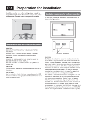 Page 18English-14
 P-1   Preparation for installation
Ventilation requirements for enclosure mounting
To allow heat to disperse, leave space around the monitor as 
shown in the ﬁ gure below.
CAUTION:
Don’t block the holes in the rear of the monitor shown in the 
ﬁ gure above. If they are blocked, heat accumulates inside the 
monitor, causing breakdown. The upper limit of the operation-
guaranteed ambient temperature when the monitor is installed 
in the landscape position is 40˚C. When installing the monitor...