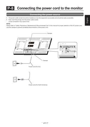 Page 31English-27
English
Connecting the power source
•  The power outlet socket should be installed as near the equipment as possible and should be easily accessible.
•  Fully insert the prongs into the power outlet socket. 
  Loose connection may cause noise.
NOTE:
Please refer to “Safety Precautions, Maintenance & Recommended Use” in this manual for proper selection of the AC power cord.
Use the clamper to prevent accidental disconnection of the power cord.
 P-8  Connecting the power cord to the monitor...